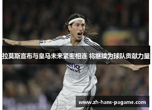 拉莫斯宣布与皇马未来紧密相连 将继续为球队贡献力量