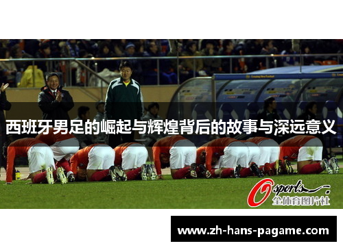 西班牙男足的崛起与辉煌背后的故事与深远意义 西班牙男足的崛起与辉煌背后的故事与深远意义