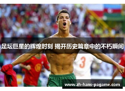足坛巨星的辉煌时刻 揭开历史篇章中的不朽瞬间
