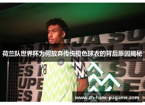 荷兰队世界杯为何放弃传统橙色球衣的背后原因揭秘