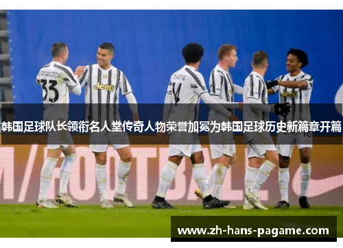 韩国足球队长领衔名人堂传奇人物荣誉加冕为韩国足球历史新篇章开篇